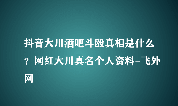 抖音大川酒吧斗殴真相是什么？网红大川真名个人资料-飞外网