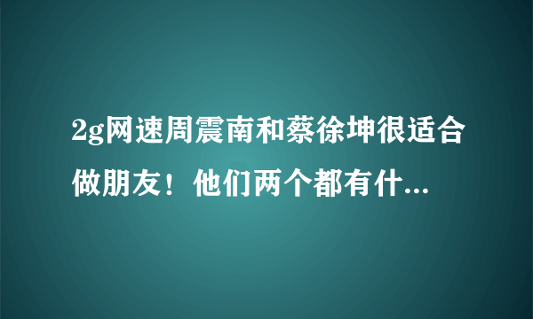 2g网速周震南和蔡徐坤很适合做朋友！他们两个都有什么2g网速表现？