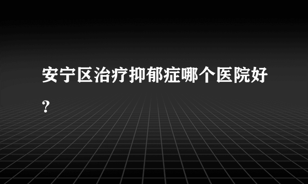 安宁区治疗抑郁症哪个医院好？