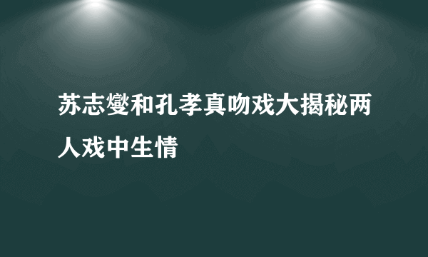 苏志燮和孔孝真吻戏大揭秘两人戏中生情