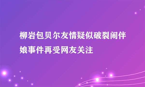 柳岩包贝尔友情疑似破裂闹伴娘事件再受网友关注