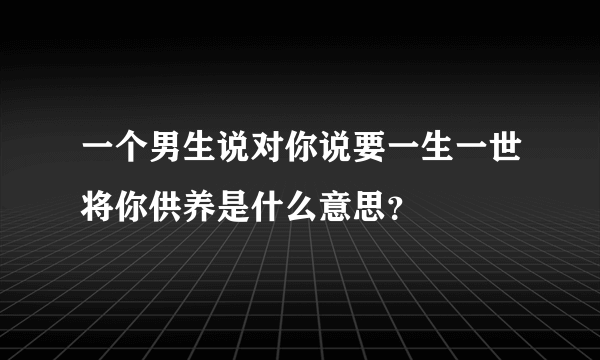 一个男生说对你说要一生一世将你供养是什么意思？