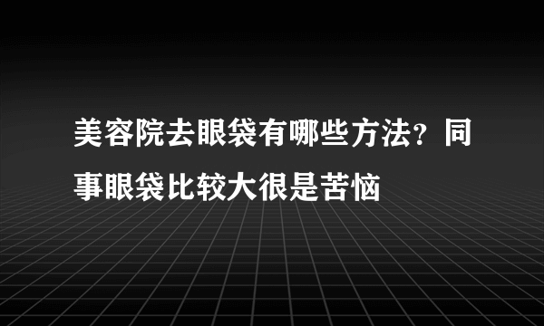 美容院去眼袋有哪些方法？同事眼袋比较大很是苦恼