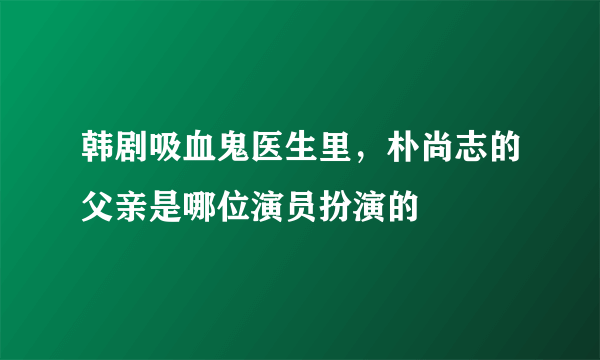 韩剧吸血鬼医生里，朴尚志的父亲是哪位演员扮演的