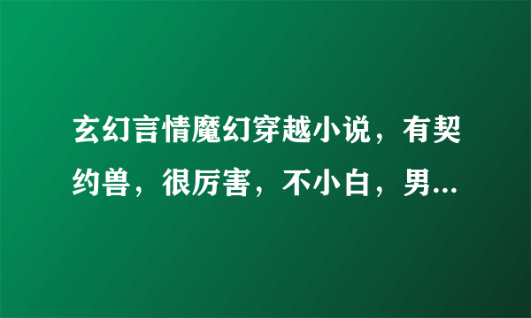 玄幻言情魔幻穿越小说，有契约兽，很厉害，不小白，男主风流倜傥，如天才魔妃我要了之类的。结局一对一。