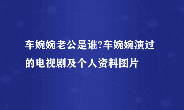 车婉婉老公是谁?车婉婉演过的电视剧及个人资料图片