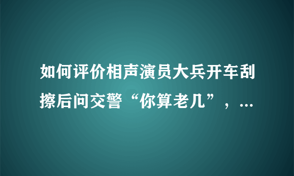 如何评价相声演员大兵开车刮擦后问交警“你算老几”，后又道歉？