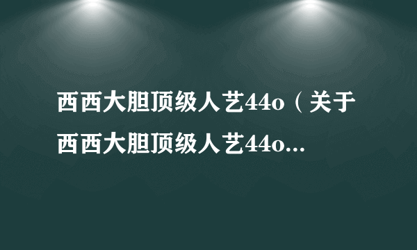 西西大胆顶级人艺44o（关于西西大胆顶级人艺44o的简介）