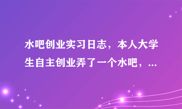 水吧创业实习日志，本人大学生自主创业弄了一个水吧，现在要写实习日