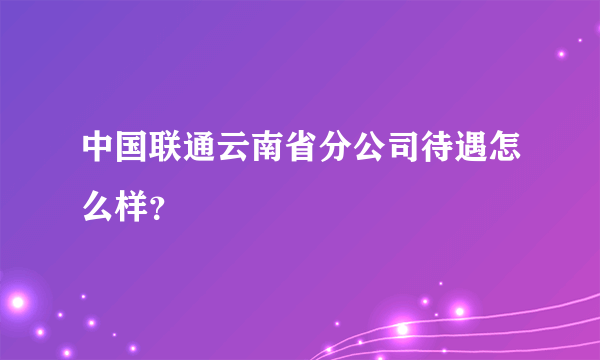 中国联通云南省分公司待遇怎么样？