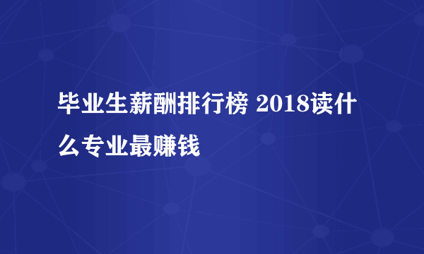 毕业生薪酬排行榜 2018读什么专业最赚钱