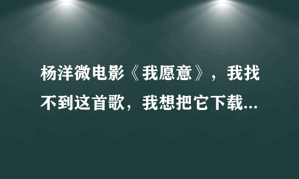 杨洋微电影《我愿意》，我找不到这首歌，我想把它下载在手机上。谁可以把地址给我。帮帮忙吧