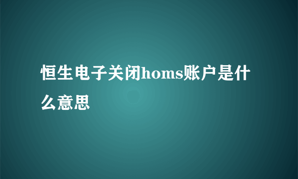 恒生电子关闭homs账户是什么意思