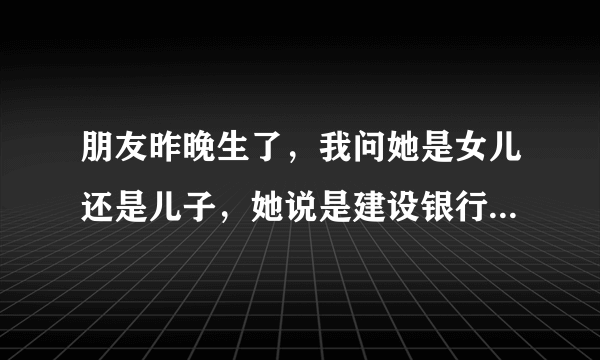 朋友昨晚生了，我问她是女儿还是儿子，她说是建设银行，什么意思啊？