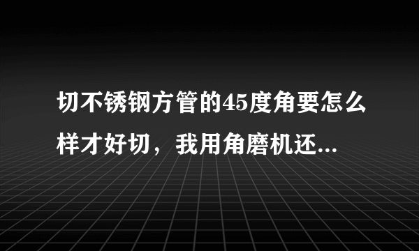 切不锈钢方管的45度角要怎么样才好切，我用角磨机还有切割机都切不标准？