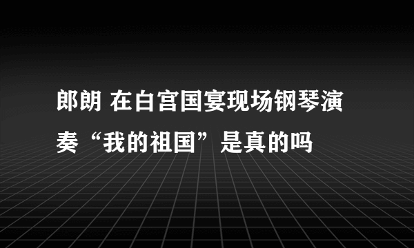 郎朗 在白宫国宴现场钢琴演奏“我的祖国”是真的吗