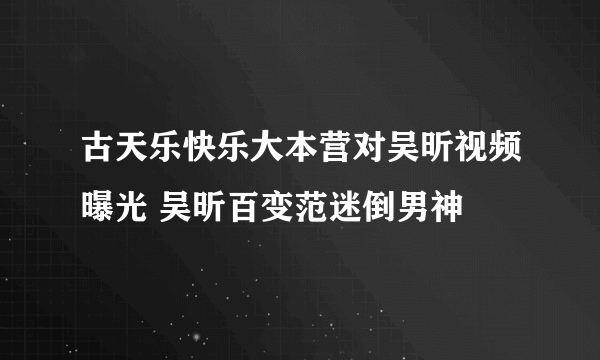 古天乐快乐大本营对吴昕视频曝光 吴昕百变范迷倒男神