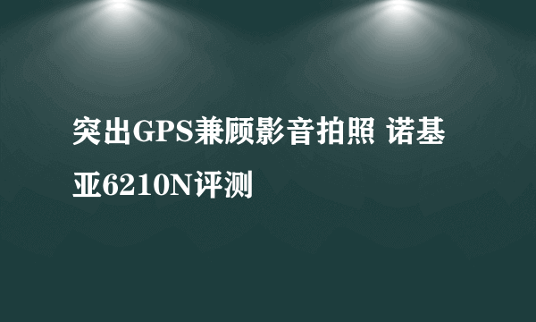 突出GPS兼顾影音拍照 诺基亚6210N评测