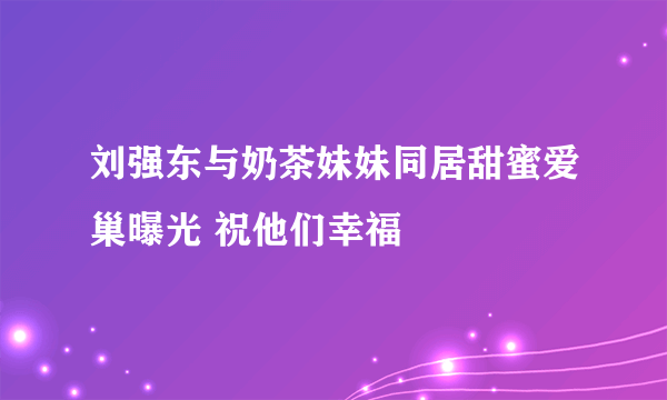 刘强东与奶茶妹妹同居甜蜜爱巢曝光 祝他们幸福