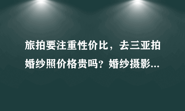 旅拍要注重性价比，去三亚拍婚纱照价格贵吗？婚纱摄影前十名是哪些？