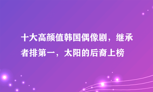 十大高颜值韩国偶像剧，继承者排第一，太阳的后裔上榜