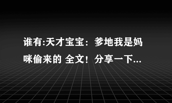 谁有:天才宝宝：爹地我是妈咪偷来的 全文！分享一下啊！,谢谢啦 362896798@qq com