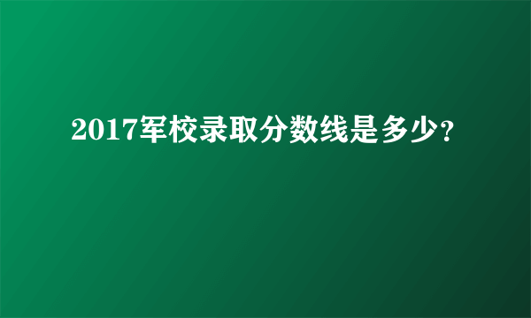 2017军校录取分数线是多少？