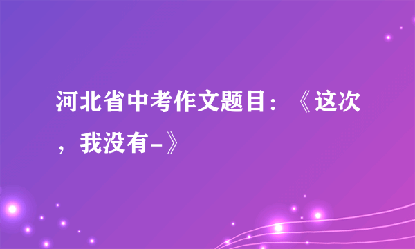 河北省中考作文题目：《这次，我没有-》