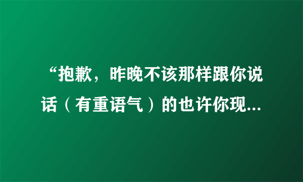 “抱歉，昨晚不该那样跟你说话（有重语气）的也许你现在肯定很讨厌我吧.”你喜欢的她这么说怎么理解回复