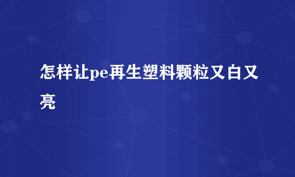 怎样让pe再生塑料颗粒又白又亮