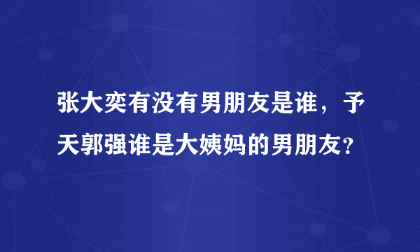 张大奕有没有男朋友是谁，予天郭强谁是大姨妈的男朋友？