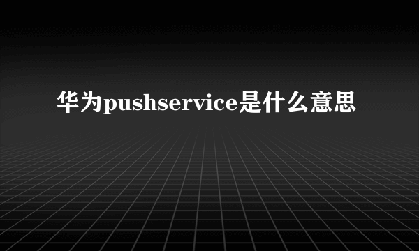 华为pushservice是什么意思