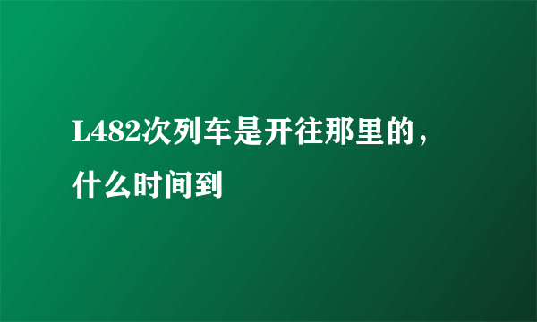 L482次列车是开往那里的，什么时间到