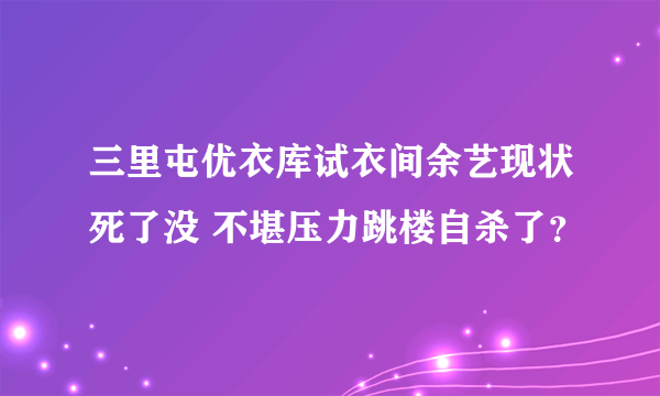 三里屯优衣库试衣间余艺现状死了没 不堪压力跳楼自杀了？