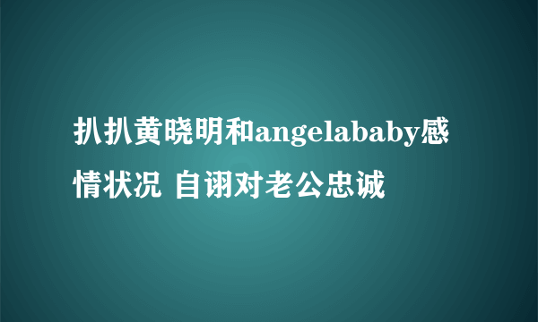 扒扒黄晓明和angelababy感情状况 自诩对老公忠诚