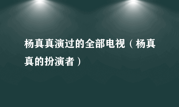 杨真真演过的全部电视（杨真真的扮演者）