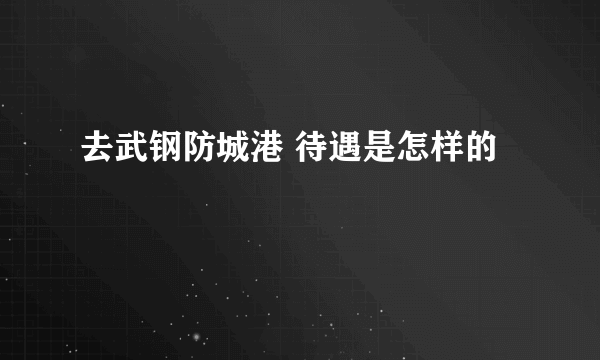 去武钢防城港 待遇是怎样的