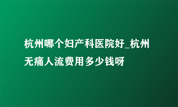 杭州哪个妇产科医院好_杭州无痛人流费用多少钱呀