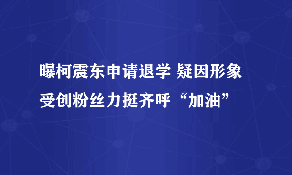 曝柯震东申请退学 疑因形象受创粉丝力挺齐呼“加油”