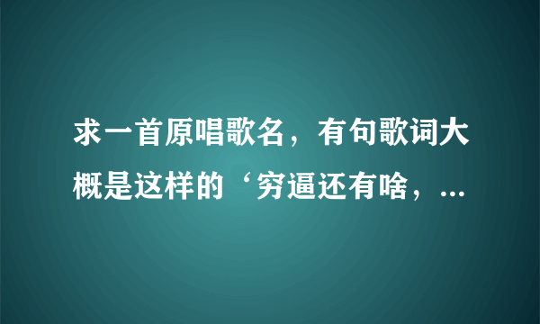 求一首原唱歌名，有句歌词大概是这样的‘穷逼还有啥，这穷逼还有啥’。 急急急！！！在线等！！