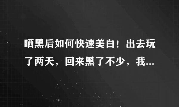 晒黑后如何快速美白！出去玩了两天，回来黑了不少，我想请问一下夏天被晒黑后如何快速美白呢！