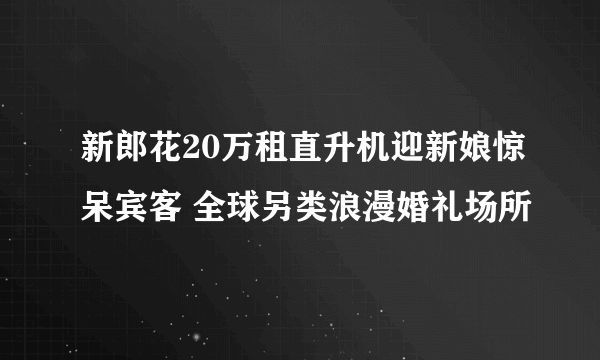 新郎花20万租直升机迎新娘惊呆宾客 全球另类浪漫婚礼场所