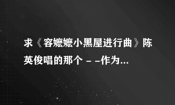 求《容嬷嬷小黑屋进行曲》陈英俊唱的那个 - -作为一个老嬷嬷哈 眼神花来手哆嗦 兴趣爱好并不多 拿起钢针死