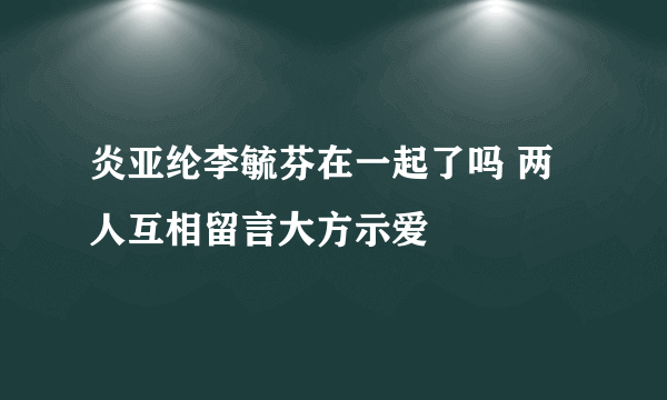 炎亚纶李毓芬在一起了吗 两人互相留言大方示爱