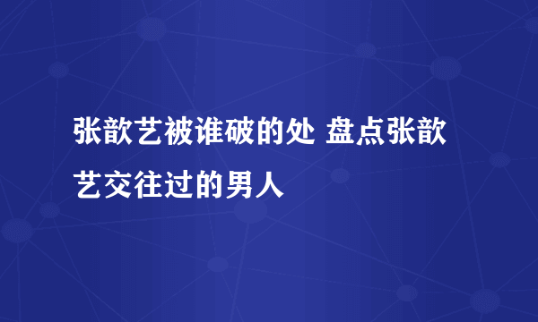 张歆艺被谁破的处 盘点张歆艺交往过的男人