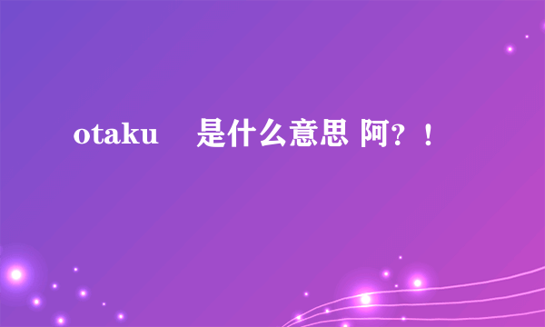 otaku    是什么意思 阿？！