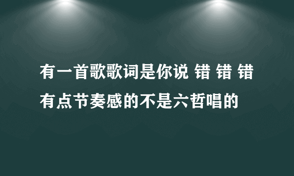 有一首歌歌词是你说 错 错 错有点节奏感的不是六哲唱的