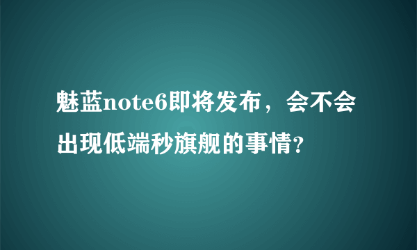 魅蓝note6即将发布，会不会出现低端秒旗舰的事情？