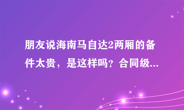 朋友说海南马自达2两厢的备件太贵，是这样吗？合同级别的车比怎么样？