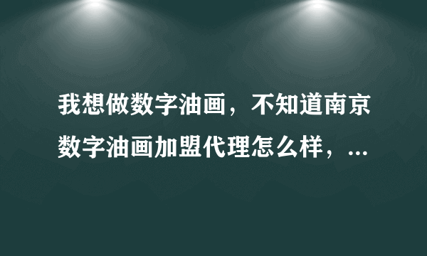 我想做数字油画，不知道南京数字油画加盟代理怎么样，有了解的吗